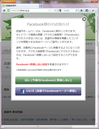 Facebook移行のお知らせ
武雄市ホームページは、Facebookに移行しております。
ネットワーク環境の問題（アクセス制限等）でFacebookにアクセスできない方には、武雄市の情報を掲載したコンテンツを閲覧できるWebページへご案内しております。
通常、自動的にFacebookページに移動するようになっておりますが、アクセス制限等でFacebookにアクセスできない方は、Facebookへ移動しないよう設定することができます。
Facebookへ移動しない設定を希望されますか？
※設定保持にはCookieが有効である必要があります