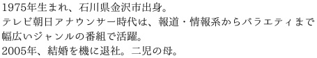 1975年生まれ、石川県金沢市出身。テレビ朝日アナウンサー時代は、報道・情報系からバラエティまで幅広いジャンルの番組で活躍。2005年、結婚を機に退社。二児の母。 
