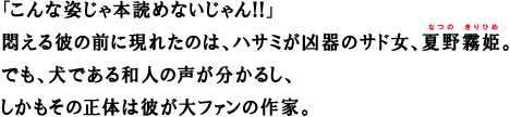 「こんな姿じゃ本読めないじゃん!!」悶える彼の前に現れたのは、ハサミが凶器のサド女、夏野霧姫。でも、犬である和人の声が分かるし、しかもその正体は彼が大ファンの作家。