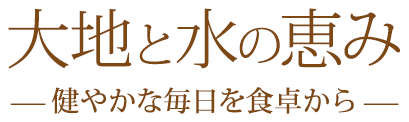 大地と水の恵み。健やかな毎日を食卓から