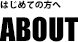 初めての方へ　ABOUT