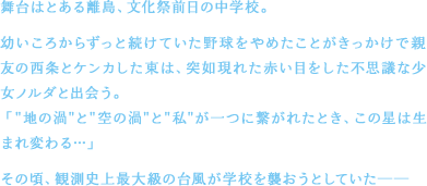 舞台はとある離島、文化祭前日の中学校。幼いころからずっと続けていた野球をやめたことがきっかけで親友の西条とケンカした東は、突如現れた赤い目をした不思議な少女ノルダと出会う。「"地の渦"と"空の渦"と"私"が一つに繋がれたとき、この星は生まれ変わる…」その頃、観測史上最大級の台風が学校を襲おうとしていた──