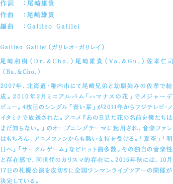 作詞：尾崎雄貴／作曲：尾崎雄貴／編曲：Galileo Galilei／Galileo Galilei（ガリレオ・ガリレイ）／尾崎和樹（Dr.&Cho.）尾崎雄貴（Vo.&Gu.）佐孝仁司（Ba.&Cho.）／2007年、北海道・稚内市にて尾崎兄弟と幼馴染みの佐孝で結成。2010年2月ミニアルバム「ハマナスの花」でメジャーデビュー。4枚目のシングル「青い栞」が2011年からフジテレビ・ノイタミナで放送されたアニメ『あの日見た花の名前を僕たちはまだ知らない。』のオープニングテーマに起用され、音楽ファンはもちろん、アニメファンからも熱い支持を受ける。「夏空」「明日へ」「サークルゲーム」などヒット曲多数。その独自の音楽性と存在感で、同世代のカリスマ的存在に。2015年秋には、10月17日の札幌公演を皮切りに全国ワンマンライブツアーの開催が決定している。