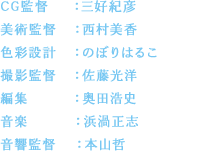 CG監督：三好紀彦／美術監督：西村美香／色彩設計：のぼりはるこ／撮影監督：佐藤光洋／編集：奥田浩史／音楽：浜渦正志／音響監督：本山哲