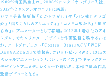 1989年埼玉県生まれ。2008年にスタジオジブリに入社。2012年よりスタジオコロリドに所属。ジブリ美術館短編『たからさがし』や『パン種とタマゴ姫』『借りぐらしのアリエッティ』『コクリコ坂から』『風立ちぬ』にアニメーターとして参加。2012年『陽なたのアオシグレ』でキャラクターデザインと作画監督を務める。ほか、アートプロジェクト『Control Bear』のPV『WONDERGARDEN』で監督を、フジテレビ・ノイタミナ10thスペシャルアニメーション『ポレットのイス』でキャラクターデザインとアニメディレクターを務める。本作で劇場作品監督デビューとなる。