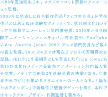 1988年愛知県生まれ。スタジオコロリド所属のアニメーション監督。2009年に発表した自主制作作品『フミコの告白』が学生作品とは思えぬ圧倒的なクオリティで、第14回文化庁メディア芸術祭アニメーション部門優秀賞、2010年オタワ国際アニメーションフェスティバル特別賞や、YouTube Video Awards Japan 2009 アニメ部門受賞など数々の賞を受賞。Youtube上では現在までに320万回再生を記録。2011年に卒業制作として発表した『rain town』も第15回文化庁メディア芸術祭アニメーション部門新人賞を受賞。メディア芸術祭2年連続受賞の快挙となり、今業界内外で注目を集めるクリエイターの一人となる。『陽なたのアオシグレ』で劇場作品監督デビューを飾り、本作ではキャラクターデザイン、作画監督を務める。
