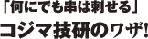 「何にでも串は刺せる」コジマ技研のワザ！