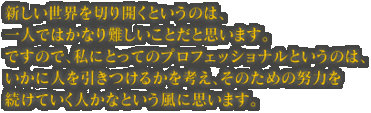 新しい世界を切り開くというのは、一人ではかなり難しいことだと思います。ですので、私にとってのプロフェッショナルというのは、いかに人を引きつけるかを考え、そのための努力を続けていく人かなという風に思います。