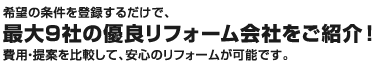 希望の条件を登録するだけで、最大9社の優良リフォーム会社をご紹介！費用・提案を比較して、安心のリフォームが可能です。