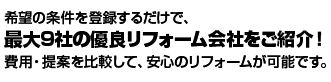 希望の条件を登録するだけで、最大9社の優良リフォーム会社をご紹介！費用・提案を比較して、安心のリフォームが可能です。