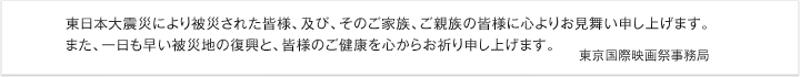 東日本大震災により被災された皆様、及び、そのご家族、ご親族の皆様に心よりお見舞い申し上げます。また、一日も早い被災地の復興と、皆様のご健康を心からお祈り申し上げます。　東京国際映画祭事務局