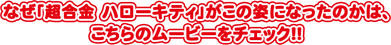 なぜ「超合金 ハローキティ」がこの姿になったのかは、 こちらのムービーをチェック!!