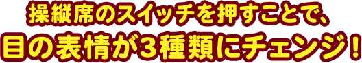 操縦席のスイッチを押すことで、 目の表情が3種類にチェンジ！