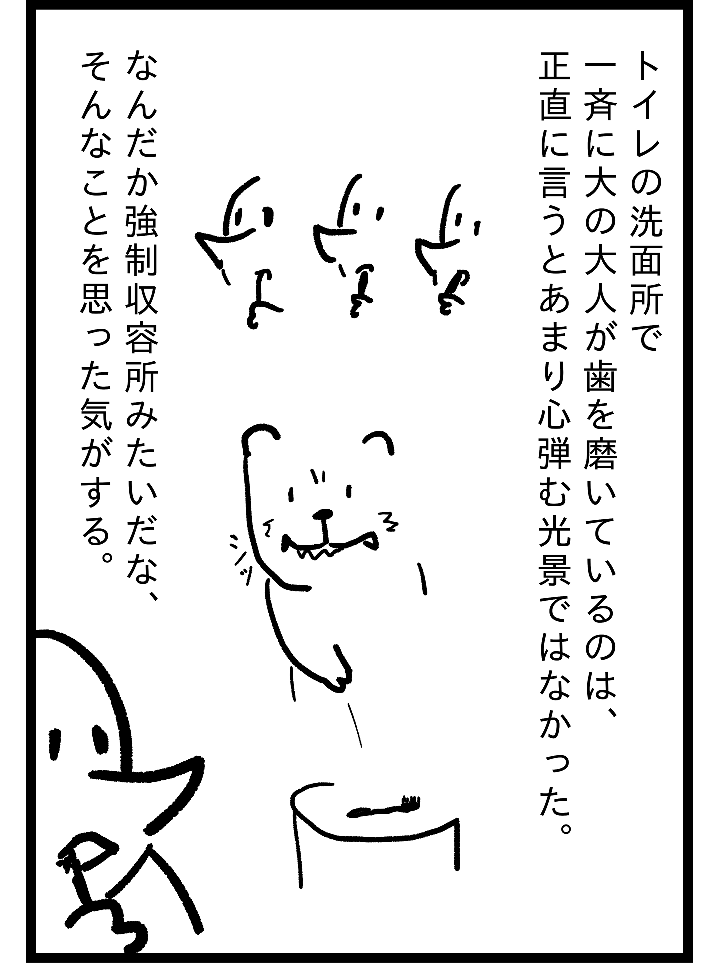 トイレの洗面所で一斉に大の大人が歯を磨いているのは、正直に言うとあまり心弾む光景ではなかった。なんだか強制収容所みたいな、そんなことを思った気がする。