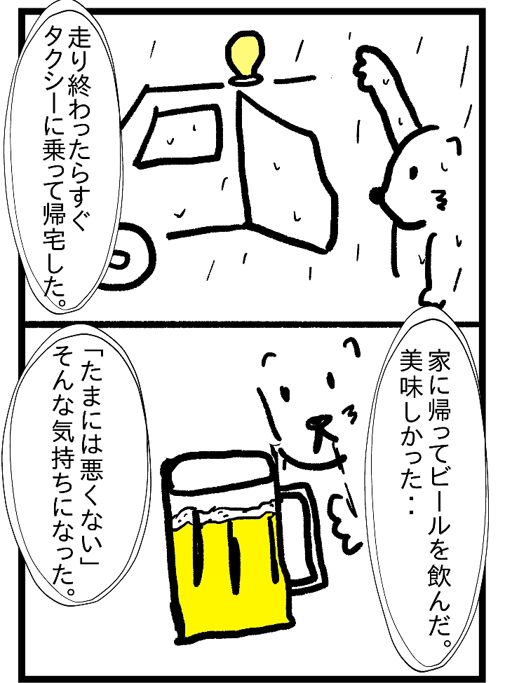 走り終わったらすぐタクシーに乗って帰宅した。家に帰ってビールを飲んだ。美味しかった・・「たまには悪くない」そんな気持ちになった。