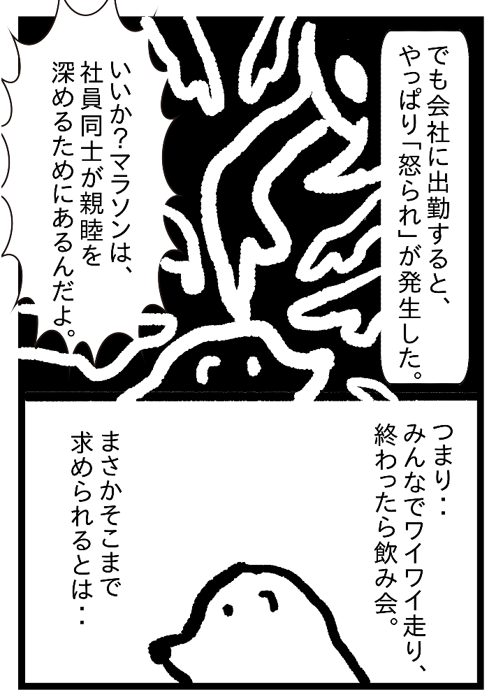 でも会社に出勤すると、やっぱり「怒られ」が発生した。いいか？マラソンは、社員同士が親睦を深めるためにあるんだよ。つまり・・みんなでワイワイ走り、終わったら飲み会。まさかそこまで求められるとは・