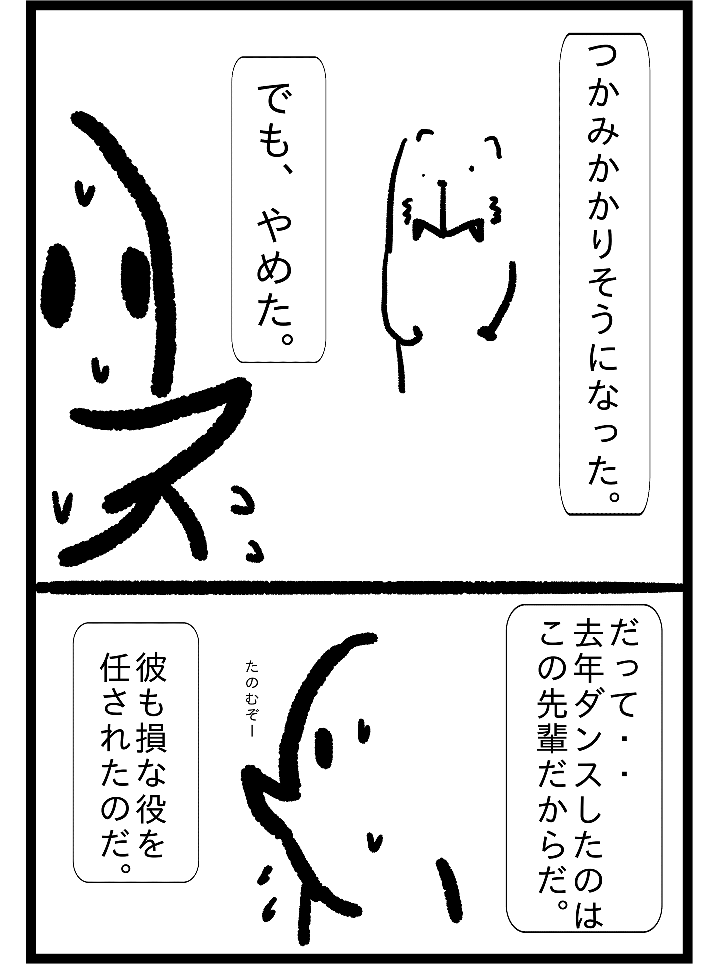 つかみかかりそうになった。でも、やめた。たって・・去年ダンスしたのはこの先輩だからだ。たのむぞー彼も損な役を任されたものだ。