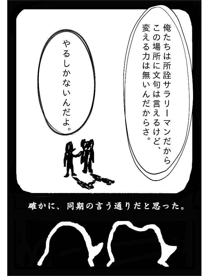 俺たちは所詮サラリーマンだからこの場所に文句は言えるけど、変える力は無いんだからさ。やるしかないんだよ。確かに、同期の言う通りだと思った。