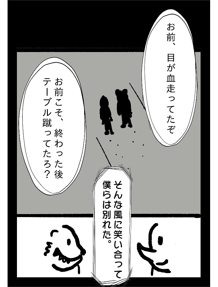 お前、目が血走ってたぞ お前こそ、終わった後テーブル蹴ってたろ？そんな風に笑い合って僕らは別れた。