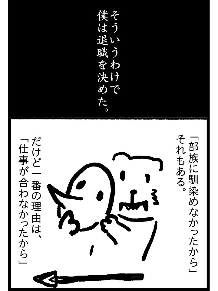 そういうわけで僕は退職を決めた。「部族に馴染めなかったから」それもある。だけど一番の理由は、「仕事が合わなかったから」