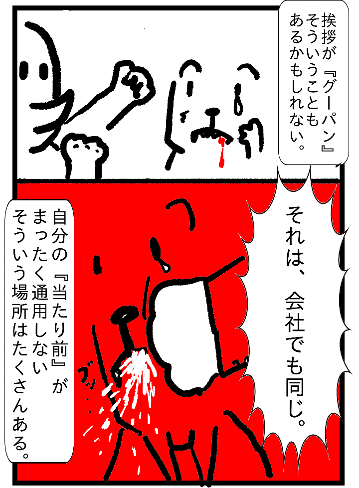 挨拶が『グーパン』そういうこともあるかもしれない。
それは、会社でも同じ。自分の『当たり前』が全く通用しないそういう場所はたくさんある。