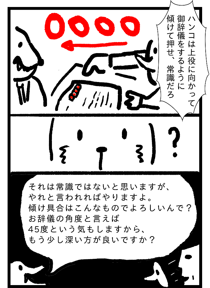 ハンコは上役に向かって御辞儀をするように傾けて押せ、常識だろ。それを常識ではないと思いますが、やれと言われればやりますよ。傾け具合はこんあものでよろしいんで？お辞儀の角度と言えば45度という気もしますからもう少し深い方が良いですか？