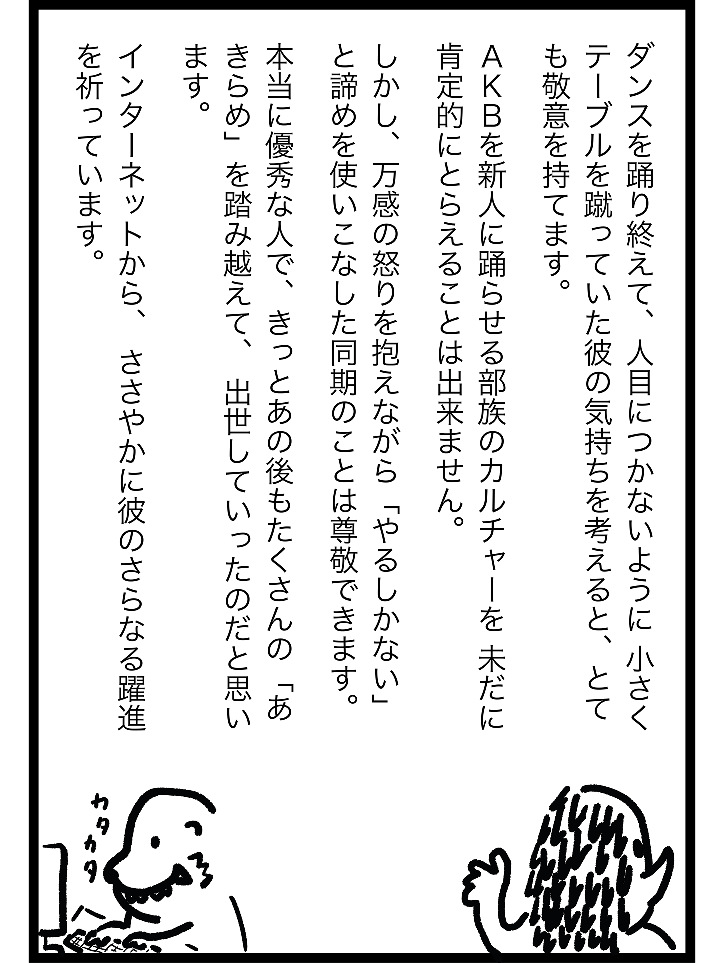 ダンスを踊り終えて、人目につかないように 小さくテーブルを蹴っていた彼の気持ちを考えると、 とても敬意を持てます。AKBを新人に踊らせる部族のカルチャーを 未だに肯定的にとらえることは出来ません。しかし、万感の怒りを抱えながら「やるしかない」と 諦めを使いこなした同期のことは尊敬できます。本当に優秀な人で、きっとあの後もたくさんの 「あきらめ」を踏み越えて、 出世していったのだと思います。インターネットから、 ささやかに彼のさらなる躍進を祈っています。