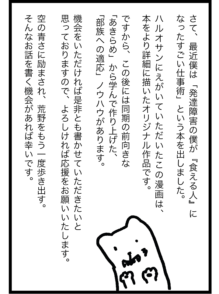 さて、最近僕は 「発達障害の僕が『食える人』になったすごい仕事術」 という本を出しました。ハルオサンにえがいていただいたこの漫画は、 「本をより詳細に描いたオリジナル作品です。ですから、この後には同期の前向きな 「あきらめ」から学んで作り上げた、 「部族への適応」ノウハウがあります。機会をいただければ是非とも書かせていただきたいと 思っておりますので、よろしければ応援をお願いいたします。空の青さに励まされ、荒野をもう一度歩き出す。 そんなお話を書く機会があれば幸いです。