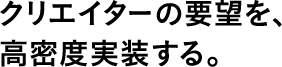 クリエイターの要望を、高密度実装する。