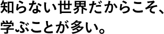 知らない世界だからこそ、学ぶことが多い。