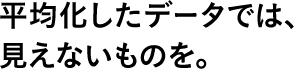 平均化したデータでは、見えないものを。