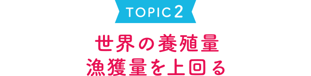 TOPIC 2 世界の養殖量 漁獲量を上回る