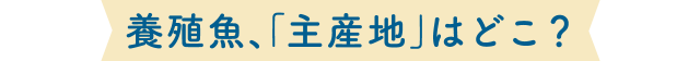 養殖魚、「主産地」はどこ？