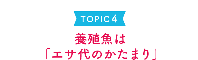 TOPIC 4 養殖魚は「エサ代の固まり」