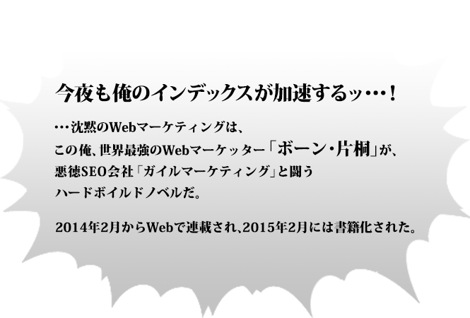 今夜も俺のインデックスが加速するッ・・・！・・・沈黙のWebマーケティングは、この俺、世界最強のWebマーケッター「ボーン・片桐」が、悪徳SEO会社「ガイルマーケティング」と闘う ハードボイルドノベルだ。2014年2月からWebで連載され、2015年2月には書籍化された。