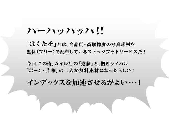 ハーハッハッハ！！「ぱくたそ」とは、高品質・高解像度の写真素材を 無料（フリー）で配布しているストックフォトサービスだ！今回、この俺、ガイル社の「遠藤」と、憎きライバル「ボーン・片桐」の二人が無料素材になったらしい！インデックスを加速させるがよい・・・！