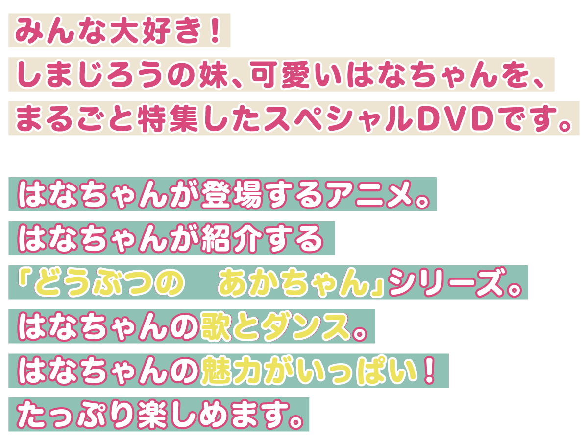 みんな大好き！
          はなちゃんが登場するアニメ。
          はなちゃんが紹介する「どうぶつの　あかちゃん」シリーズ。
          はなちゃんの歌とダンス。
          はなちゃんの魅力がいっぱい！たっぷり楽しめます。