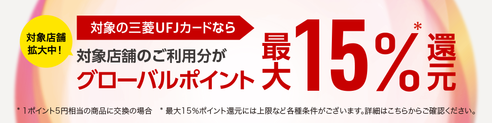 対象店舗拡大中！ 対象の三菱UFJカードなら 対象店舗のご利用分がグローバルポイント最大15％還元＊ * 1ポイント5円相当の商品に交換の場合 * 最大15％ポイント還元には上限など各種条件がございます。詳細はこちらからご確認ください。