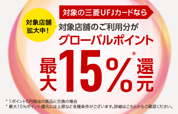 対象店舗拡大中！ 対象の三菱UFJカードなら 対象店舗のご利用分がグローバルポイント最大15％還元＊ * 1ポイント5円相当の商品に交換の場合 * 最大15％ポイント還元には上限など各種条件がございます。詳細はこちらからご確認ください。