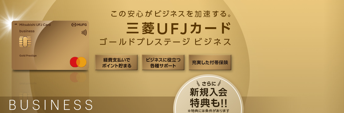 三菱UFJカードゴールドプレステージ ビジネス 券面 この安心がビジネスを加速する。 三菱UFJカードゴールドプレステージ ビジネス 経費支払いでポイント貯まる ビジネスに役立つ各種サポート 充実した付帯保険 さらに新規入会特典も！！ ※特典には条件があります BUSINESS