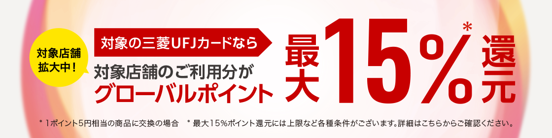 対象店舗拡大中！ 対象の三菱UFJカードなら 対象店舗のご利用分がグローバルポイント最大15％還元＊ * 1ポイント5円相当の商品に交換の場合 * 最大15％ポイント還元には上限など各種条件がございます。詳細はこちらからご確認ください。