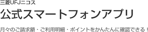 三菱UFJニコス公式スマートフォンアプリ 月々のご請求額・ご利用明細・ポイントをかんたんに確認できる！