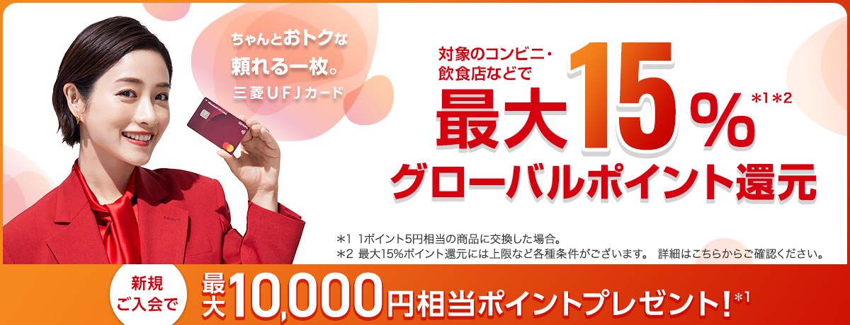 ちゃんとおトクな頼れる一枚。 三菱UFJカード 対象のコンビニ・ 飲食店などで最大15%グローバルポイント還元*1*2 *1 1ポイント5円相当の商品に交換した場合。　*2 最大15%ポイント還元には上限など各種条件がございます。 詳細はこちらからご確認ください。新規ご入会で最大 10,000円相当ポイントプレゼント!*1