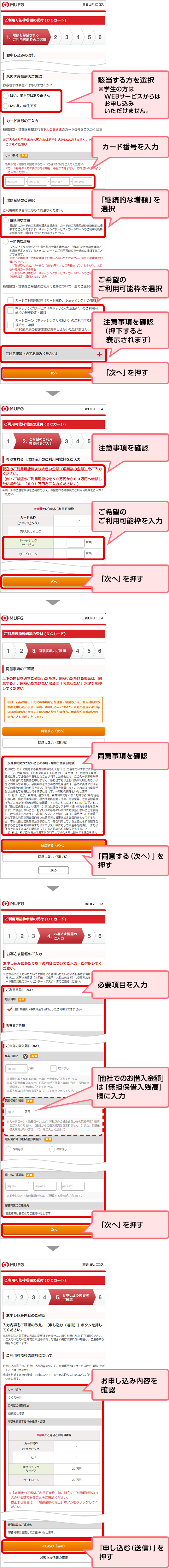 該当する方を選択 ※学生の方はWEBサービスからはお申し込みいただけません。 カード番号を入力 「継続的な増額」を選択 ご希望のご利用可能枠を選択 注意事項を確認（押下すると表示されます） 「次へ」を押す 注意事項を確認 ご希望のご利用可能枠を入力 「次へ」を押す 同意事項を確認 「同意する（次へ）」を押す 必要項目を入力 「他社でのお借入金額」は「無担保借入残高」欄に入力 「次へ」を押す お申し込み内容を確認 「申し込む（送信）」を押す