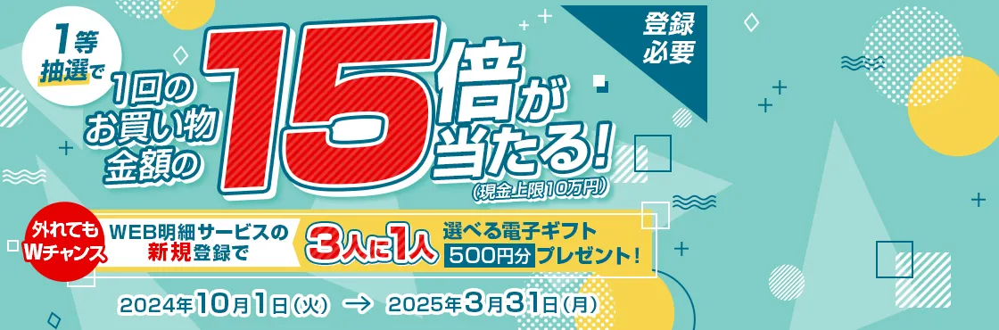 登録必要 1等抽選で1回のお買い物金額の15倍が当たる! (現金上限10万円)  外れてもWチャンス WEB明細サービスの新規登録で3人に1人選べる電子ギフト500円分プレゼント! 2024年10月1日 (火)→ 2025年3月31日(月)