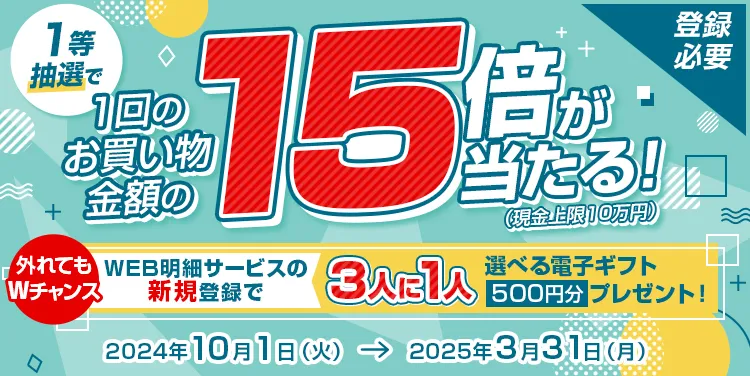 登録必要 1等抽選で1回のお買い物金額の15倍が当たる! (現金上限10万円)  外れてもWチャンス WEB明細サービスの新規登録で3人に1人選べる電子ギフト500円分プレゼント! 2024年10月1日 (火)→ 2025年3月31日(月)