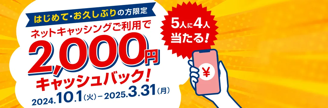 5人に4人当たる! はじめて・お久しぶりの方限定 ネットキャッシングご利用で2,000円キャッシュバック! 2024.10.1（火）-2025.3.31(月)