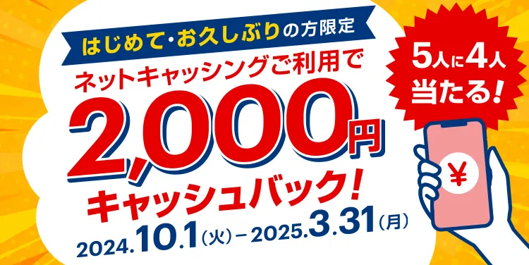 5人に4人当たる! はじめて・お久しぶりの方限定 ネットキャッシングご利用で2,000円キャッシュバック! 2024.10.1（火）-2025.3.31(月)