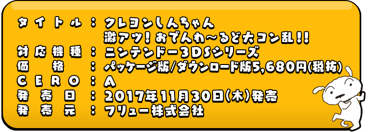 タイトル：クレヨンしんちゃん激アツ！おでんわ～るど大コン乱！！ 対応機種：ニンテンドー３DSシリーズ 価格：パッケージ版/ダウンロード版5,680円(税抜) CERO：A 発売日：2017年11月30日 発売予定 発売元：フリュー株式会社