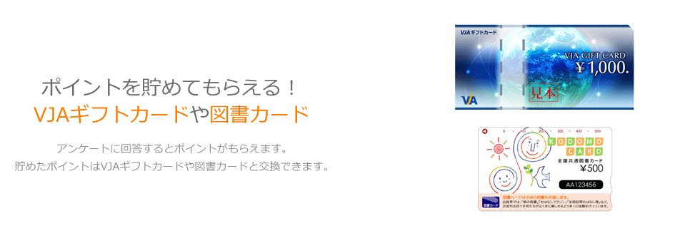 ポイントを貯めてもらえる！VJAギフトカードや図書カード。アンケートに回答するとポイントがもらえます。貯めたポイントはVJAギフトカードや図書カードと交換できます。